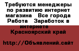 Требуются менеджеры по развитию интернет-магазина - Все города Работа » Заработок в интернете   . Красноярский край